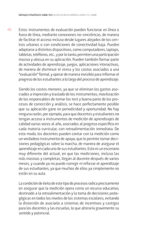 46
enfoque estratégico sobre tics en educación en américa latina y el caribe
Estos instrumentos de evaluación pueden funcionar en línea o
fuera de línea, mediante conexiones no-sincrónicas, de manera
de facilitar el acceso incluso desde lugares alejados de los cen-
tros urbanos o con condiciones de conectividad baja. Pueden
adaptarse a distintos dispositivos, como computadores, laptops,
tabletas, teléfonos, etc., y por lo tanto, permiten una participación
masiva y ubicua en su aplicación. Pueden también formar parte
de actividades de aprendizaje, juegos, aplicaciones interactivas,
de manera de disminuir el stress y los costos asociados a una
“evaluación” formal, y operar de manera invisible para informar el
progreso de los estudiantes a lo largo del proceso de aprendizaje.
Siendo los costos menores, ya que se eliminan los gastos aso-
ciados a impresión y traslado de los instrumentos, movilización
de los responsables de tomar los test y buena parte de los pro-
cesos de corrección y análisis, se hace perfectamente posible
que su aplicación gane en periodicidad y oportunidad. No hay
ninguna razón, por ejemplo, para que docentes y estudiantes no
tengan acceso a instrumentos de medición de aprendizajes de
calidad varias veces al año, asociados al progreso específico en
cada materia curricular, con retroalimentación inmediata. De
este modo, los docentes pueden contar con la medición como
un verdadero instrumento de apoyo, que le permite tomar deci-
siones pedagógicas sobre la marcha, de manera de asegurar el
aprendizaje en cada uno de sus estudiantes. Esto es un escenario
muy diferente del actual, en que las mediciones, incluso las
más masivas y completas, llegan al docente después de varios
meses, y cuando ya no puede corregir ni reforzar el aprendizaje
de sus estudiantes, ya que muchos de ellos ya simplemente no
están en su aula.
La condición de éxito de este tipo de procesos radica precisamente
en asegurar que la medición opera como un recurso educativo,
destinado a la retroalimentación y la toma de decisiones peda-
gógicas en todos los niveles de los sistemas escolares, evitando
la distorsión de asociarlo a sistemas de incentivos y castigos
para los docentes y las escuelas, lo que alteraría gravemente su
sentido y potencial.
 