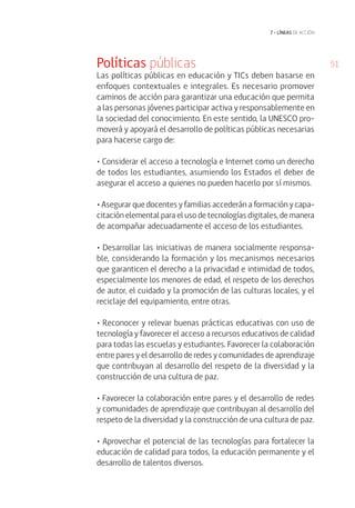 51
7 • líneas de acción
Políticas públicas
Las políticas públicas en educación y TICs deben basarse en
enfoques contextuales e integrales. Es necesario promover
caminos de acción para garantizar una educación que permita
a las personas jóvenes participar activa y responsablemente en
la sociedad del conocimiento. En este sentido, la UNESCO pro-
moverá y apoyará el desarrollo de políticas públicas necesarias
para hacerse cargo de:
• Considerar el acceso a tecnología e Internet como un derecho
de todos los estudiantes, asumiendo los Estados el deber de
asegurar el acceso a quienes no pueden hacerlo por sí mismos.
• Asegurar que docentes y familias accederán a formación y capa-
citación elemental para el uso de tecnologías digitales, de manera
de acompañar adecuadamente el acceso de los estudiantes.
• Desarrollar las iniciativas de manera socialmente responsa-
ble, considerando la formación y los mecanismos necesarios
que garanticen el derecho a la privacidad e intimidad de todos,
especialmente los menores de edad, el respeto de los derechos
de autor, el cuidado y la promoción de las culturas locales, y el
reciclaje del equipamiento, entre otras.
• Reconocer y relevar buenas prácticas educativas con uso de
tecnología y favorecer el acceso a recursos educativos de calidad
para todas las escuelas y estudiantes. Favorecer la colaboración
entre pares y el desarrollo de redes y comunidades de aprendizaje
que contribuyan al desarrollo del respeto de la diversidad y la
construcción de una cultura de paz.
• Favorecer la colaboración entre pares y el desarrollo de redes
y comunidades de aprendizaje que contribuyan al desarrollo del
respeto de la diversidad y la construcción de una cultura de paz.
• Aprovechar el potencial de las tecnologías para fortalecer la
educación de calidad para todos, la educación permanente y el
desarrollo de talentos diversos.
 