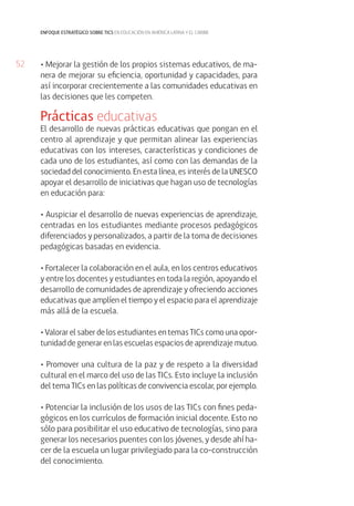 52
enfoque estratégico sobre tics en educación en américa latina y el caribe
• Mejorar la gestión de los propios sistemas educativos, de ma-
nera de mejorar su eficiencia, oportunidad y capacidades, para
así incorporar crecientemente a las comunidades educativas en
las decisiones que les competen.
Prácticas educativas
El desarrollo de nuevas prácticas educativas que pongan en el
centro al aprendizaje y que permitan alinear las experiencias
educativas con los intereses, características y condiciones de
cada uno de los estudiantes, así como con las demandas de la
sociedad del conocimiento. En esta línea, es interés de la UNESCO
apoyar el desarrollo de iniciativas que hagan uso de tecnologías
en educación para:
• Auspiciar el desarrollo de nuevas experiencias de aprendizaje,
centradas en los estudiantes mediante procesos pedagógicos
diferenciados y personalizados, a partir de la toma de decisiones
pedagógicas basadas en evidencia.
• Fortalecer la colaboración en el aula, en los centros educativos
y entre los docentes y estudiantes en toda la región, apoyando el
desarrollo de comunidades de aprendizaje y ofreciendo acciones
educativas que amplíen el tiempo y el espacio para el aprendizaje
más allá de la escuela.
• Valorar el saber de los estudiantes en temas TICs como una opor-
tunidad de generar en las escuelas espacios de aprendizaje mutuo.
• Promover una cultura de la paz y de respeto a la diversidad
cultural en el marco del uso de las TICs. Esto incluye la inclusión
del tema TICs en las políticas de convivencia escolar, por ejemplo.
• Potenciar la inclusión de los usos de las TICs con fines peda-
gógicos en los currículos de formación inicial docente. Esto no
sólo para posibilitar el uso educativo de tecnologías, sino para
generar los necesarios puentes con los jóvenes, y desde ahí ha-
cer de la escuela un lugar privilegiado para la co-construcción
del conocimiento.
 