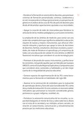 53• Fortalecer la formación en servicio de los docentes, para promover
sistemas de formación personalizada, continua, colaborativa y
en red, incorporando el enfoque generacional y la perspectiva de
género en el análisis de los usos de TICs de parte de docentes para
desde ahí desarrollar capacitaciones ajustadas a sus necesidades.
• Apoyar la creación de redes de intercambio para fortalecer la
articulación de los modelos pedagógicos y curriculares existentes.
La ampliación de los ámbitos de medición, para contar con una
visión más completa de lo que significa la calidad de la educación,
requiere de nuevos y mejores instrumentos, que ofrezcan infor-
mación relevante y oportuna que apoye la toma de decisiones
de docentes, familias, estudiantes, directivos escolares y autori-
dades, de modo de fortalecer el aprendizaje y el compromiso de
todos con una educación de calidad. En este ámbito, la UNESCO
favorecerá iniciativas que consideren el uso de tecnología para:
• Promover el desarrollo de nuevos instrumentos, y perfeccionar
los existentes, incluyendo aquellos que son liderados por la propia
UNESCO, como el Estudio Regional Explicativo y Comparativo para
que consideren otros contenidos y habilidades y así den mejor
cuenta de la integralidad del proceso educativo.
• Generar espacios de experimentación de las TICs como herra-
mientas para la formación en habilidades del siglo XXI.
• Avanzar en la construcción de estándares para la evaluación
de aprendizajes dentro y fuera del aula (considerando TICs como
área y medio de evaluación). En este contexto, es necesario validar
indicadores que promuevan la inclusión considerando género,
pertenencia a grupos indígenas, ruralidad, etc.
• Fortalecer la autonomía comunicativa de las escuelas, su ca-
pacidad dialogante al interior de ésta y sobre todo hacia afuera
con el resto de la sociedad y sus múltiples actores sociales, en
relación al conocimiento, comunicación y retroalimentación
provista por las mediciones educativas.
7 • líneas de acción
 