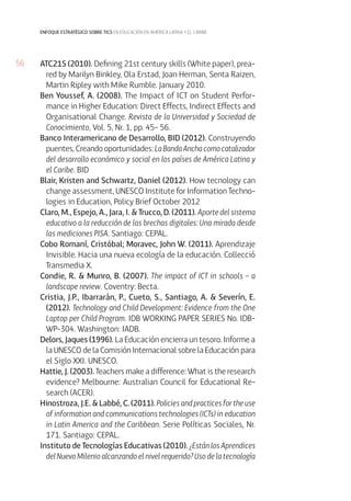 56
enfoque estratégico sobre tics en educación en américa latina y el caribe
ATC21S (2010). Defining 21st century skills (White paper), prea-
red by Marilyn Binkley, Ola Erstad, Joan Herman, Senta Raizen,
Martin Ripley with Mike Rumble. January 2010.
Ben Youssef, A. (2008). The Impact of ICT on Student Perfor-
mance in Higher Education: Direct Effects, Indirect Effects and
Organisational Change. Revista de la Universidad y Sociedad de
Conocimiento, Vol. 5, Nr. 1, pp. 45- 56.
Banco Interamericano de Desarrollo, BID (2012). Construyendo
puentes, Creando oportunidades: LaBandaAnchacomocatalizador
del desarrollo económico y social en los países de América Latina y
el Caribe. BID
Blair, Kristen and Schwartz, Daniel (2012). How tecnology can
change assessment, UNESCO Institute for Information Techno-
logies in Education, Policy Brief October 2012
Claro, M., Espejo, A., Jara, I. & Trucco, D. (2011). Aporte del sistema
educativo a la reducción de las brechas digitales: Una mirada desde
las mediciones PISA. Santiago: CEPAL.
Cobo Romaní, Cristóbal; Moravec, John W. (2011). Aprendizaje
Invisible. Hacia una nueva ecología de la educación. Collecció
Transmedia X.
Condie, R. & Munro, B. (2007). The impact of ICT in schools – a
landscape review. Coventry: Becta.
Cristia, J.P., Ibarrarán, P., Cueto, S., Santiago, A. & Severín, E.
(2012). Technology and Child Development: Evidence from the One
Laptop per Child Program. IDB WORKING PAPER SERIES No. IDB-
WP-304. Washington: IADB.
Delors, Jaques (1996). La Educación encierra un tesoro. Informe a
la UNESCO de la Comisión Internacional sobre la Educación para
el Siglo XXI. UNESCO.
Hattie, J. (2003). Teachers make a difference: What is the research
evidence? Melbourne: Australian Council for Educational Re-
search (ACER).
Hinostroza, J.E. & Labbé, C. (2011). Policies and practices for the use
of information and communications technologies (ICTs) in education
in Latin America and the Caribbean. Serie Políticas Sociales, Nr.
171. Santiago: CEPAL.
Instituto de Tecnologías Educativas (2010). ¿Están los Aprendices
del Nuevo Milenio alcanzando el nivel requerido? Uso de la tecnología
 