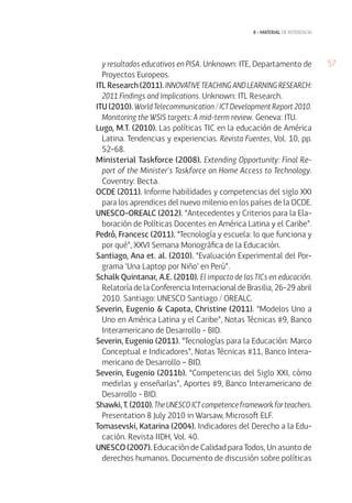 57
8 • material de referencia
y resultados educativos en PISA. Unknown: ITE, Departamento de
Proyectos Europeos.
ITL Research (2011).INNOVATIVETEACHINGANDLEARNINGRESEARCH:
2011 Findings and Implications. Unknown: ITL Research.
ITU (2010). World Telecommunication / ICT Development Report 2010.
Monitoring the WSIS targets: A mid-term review. Geneva: ITU.
Lugo, M.T. (2010). Las políticas TIC en la educación de América
Latina. Tendencias y experiencias. Revista Fuentes, Vol. 10, pp.
52-68.
Ministerial Taskforce (2008). Extending Opportunity: Final Re-
port of the Minister’s Taskforce on Home Access to Technology.
Coventry: Becta.
OCDE (2011). Informe habilidades y competencias del siglo XXI
para los aprendices del nuevo milenio en los países de la OCDE.
UNESCO-OREALC (2012). “Antecedentes y Criterios para la Ela-
boración de Políticas Docentes en América Latina y el Caribe”.
Pedró, Francesc (2011). “Tecnología y escuela: lo que funciona y
por qué”, XXVI Semana Monográfica de la Educación.
Santiago, Ana et. al. (2010). “Evaluación Experimental del Por-
grama ‘Una Laptop por Niño’ en Perú”.
Schalk Quintanar, A.E. (2010). El impacto de las TICs en educación.
Relatoría de la Conferencia Internacional de Brasilia, 26-29 abril
2010. Santiago: UNESCO Santiago / OREALC.
Severin, Eugenio & Capota, Christine (2011). “Modelos Uno a
Uno en América Latina y el Caribe”, Notas Técnicas #9, Banco
Interamericano de Desarrollo - BID.
Severin, Eugenio (2011). “Tecnologías para la Educación: Marco
Conceptual e Indicadores”, Notas Técnicas #11, Banco Intera-
mericano de Desarrollo – BID.
Severin, Eugenio (2011b). “Competencias del Siglo XXI, cómo
medirlas y enseñarlas”, Aportes #9, Banco Interamericano de
Desarrollo - BID.
Shawki, T. (2010). TheUNESCOICTcompetenceframeworkforteachers.
Presentation 8 July 2010 in Warsaw, Microsoft ELF.
Tomasevski, Katarina (2004). Indicadores del Derecho a la Edu-
cación. Revista IIDH, Vol. 40.
UNESCO (2007). Educación de Calidad para Todos, Un asunto de
derechos humanos. Documento de discusión sobre políticas
 