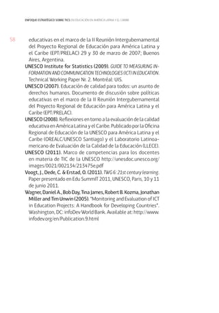 58
enfoque estratégico sobre tics en educación en américa latina y el caribe
educativas en el marco de la II Reunión Intergubernamental
del Proyecto Regional de Educación para América Latina y
el Caribe (EPT/PRELAC) 29 y 30 de marzo de 2007; Buenos
Aires, Argentina.
UNESCO Institute for Statistics (2009). GUIDE TO MEASURING IN-
FORMATION AND COMMUNICATION TECHNOLOGIES (ICT) IN EDUCATION.
Technical Working Paper Nr. 2. Montréal: UIS.
UNESCO (2007). Educación de calidad para todos: un asunto de
derechos humanos. Documento de discusión sobre políticas
educativas en el marco de la II Reunión Intergubernamental
del Proyecto Regional de Educación para América Latina y el
Caribe (EPT/PRELAC).
UNESCO (2008). Reflexiones en torno a la evaluación de la calidad
educativa en América Latina y el Caribe. Publicado por la Oficina
Regional de Educación de la UNESCO para América Latina y el
Caribe (OREALC/UNESCO Santiago) y el Laboratorio Latinoa-
mericano de Evaluación de la Calidad de la Educación (LLECE).
UNESCO (2011). Marco de competencias para los docentes
en materia de TIC de la UNESCO http://unesdoc.unesco.org/
images/0021/002134/213475e.pdf
Voogt, J., Dede, C. & Erstad, O. (2011). TWG 6: 21st century learning.
Paper presentado en Edu SummIT 2011, UNESCO, Paris, 10 y 11
de junio 2011.
Wagner, Daniel A., Bob Day, Tina James, Robert B. Kozma, Jonathan
Miller and Tim Unwin (2005). “Monitoring and Evaluation of ICT
in Education Projects: A Handbook for Developing Countries”.
Washington, DC: infoDev World Bank. Available at: http://www.
infodev.org/en/Publication.9.html
 