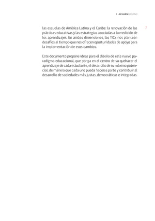 7las escuelas de América Latina y el Caribe: la renovación de las
prácticas educativas y las estrategias asociadas a la medición de
los aprendizajes. En ambas dimensiones, las TICs nos plantean
desafíos al tiempo que nos ofrecen oportunidades de apoyo para
la implementación de esos cambios.
Este documento propone ideas para el diseño de este nuevo pa-
radigma educacional, que ponga en el centro de su quehacer el
aprendizaje de cada estudiante, el desarrollo de su máximo poten-
cial, de manera que cada uno pueda hacerse parte y contribuir al
desarrollo de sociedades más justas, democráticas e integradas.
1 • resumen ejecutivo
 