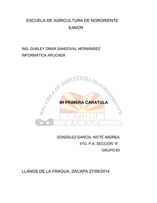 ESCUELA DE AGRICULTURA DE NORORIENTE
EANOR
ING. DUBLEY OMAR SANDOVAL HERNÁNDEZ
INFORMÁTICA APLICADA
MI PRIMERA CARATULA
GONZÁLEZ GARCÍA, NICTÉ ANDREA
4TO. P.A. SECCIÓN “A”
GRUPO #3
LLANOS DE LA FRAGUA, ZACAPA 27/08/2014
 