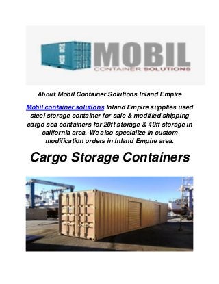 About Mobil Container Solutions Inland Empire
Mobil container solutions Inland Empire supplies used
steel storage container for sale & modified shipping
cargo sea containers for 20ft storage & 40ft storage in
california area. We also specialize in custom
modification orders in Inland Empire area.
Cargo Storage Containers
 