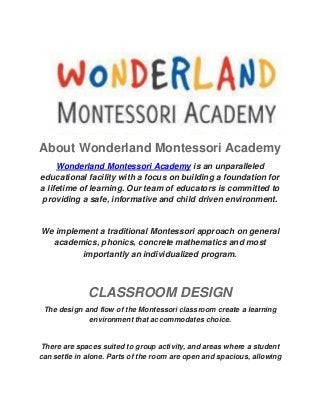 About Wonderland Montessori Academy Wonderland Montessori Academy is an unparalleled educational facility with a focus on building a foundation for a lifetime of learning. Our team of educators is committed to providing a safe, informative and child driven environment. 
We implement a traditional Montessori approach on general academics, phonics, concrete mathematics and most importantly an individualized program. CLASSROOM DESIGN The design and flow of the Montessori classroom create a learning environment that accommodates choice. There are spaces suited to group activity, and areas where a student can settle in alone. Parts of the room are open and spacious, allowing  