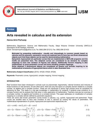 Arts revealed in calculus and its extension 
IJSM 
Arts revealed in calculus and its extension 
Hanna Arini Parhusip 
Mathematics Department, Science and Mathematics Faculty, Satya Wacana Christian University (SWCU)-Jl. 
Diponegoro 52-60 Salatiga, Indonesia 
Email: hannaariniparhusip@yahoo.co.id, Tel.:0062-298-321212, Fax: 0062-298-321433 
Motivated by presenting mathematics visually and interestingly to common people based on 
calculus and its extension, parametric curves are explored here to have two and three dimensional 
objects such that these objects can be used for demonstrating mathematics. 
Epicycloid, hypocycloid are particular curves that are implemented in MATLAB programs and the 
motifs are presented here. The obtained curves are considered to be domains for complex 
mappings to have new variation of Figures and objects. Additionally Voronoi mapping is also 
implemented to some parametric curves and some resulting complex mappings. 
Some obtained 3 dimensional objects are considered as flowers and animals inspiring to be 
mathematical ornaments of hypocycloid dance which is also illustrated here. 
Mathematics Subject Classification (2010). 97G20, 97A20, 97G50. 
Keywords: Parametric curves, hypocycloid, complex mapping, Voronoi mapping 
INTRODUCTION 
Real functions have been introduced in schools such as polynomials, trigonometry, rational functions and mixtures of 
those functions on real domains. On the other hand, there are only few topics on complex domain related to a complex 
number, its algebra and a complex function. These are not introduced in senior high schools since its complexity for 
delivering its idea. This leads to a big gap knowledge in mathematics for students if students pose problems on a 
complex function and its analysis that may arise in many application of mathematics. Teachers may give an overview of 
a complex number, its algebra and functions on a complex domain. This paper addresses on visualization of complex 
mapping on a complex domain defined by parametric equations. 
There are some well known parametric curves known in calculus, e.g. cycloid, hypocycloid and epitrochoid. These 
curves are recalled here to have new invention of arts in calculus by varying the values of parameters. The 
mathematical representation of cycloid, hypocycloid and epitrochoid respectively are 
x(t)  asint  sint ; y(t)  at  cost  (1.1) 
    
 
 
  
 
 
 
 
 
  
   t 
b 
a b 
b t b a t x cos cos ) ( ;     
 
 
  
 
 
 
 
 
  
   t 
b 
a b 
y(t) a b sint bsin ; (1.2) 
    
 
 
  
 
 
 
 
 
 
    t 
b 
a 
c t b a t x 1 cos cos ) ( ;     
 
 
  
 
 
 
 
 
 
    t 
b 
a 
y(t) a b sint c sin 1 . (1.3) 
International Journal of Statistics and Mathematics 
Vol. 1(3), pp. 016-023, August, 2014. © www.premierpublishers.org, ISSN: xxxx-xxxx x 
Review 
 