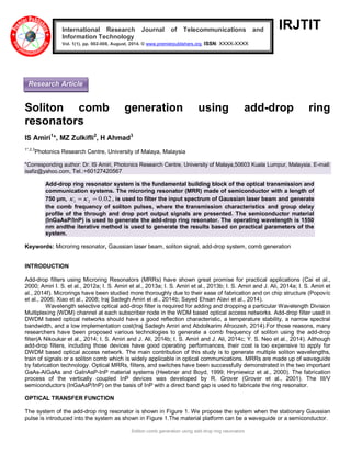 Soliton comb generation using add-drop ring resonators 
IRJTIT 
Soliton comb generation using add-drop ring 
resonators 
IS Amiri1*, MZ Zulkifli2, H Ahmad3 
1*,2,3Photonics Research Centre, University of Malaya, Malaysia 
*Corresponding author: Dr. IS Amiri, Photonics Research Centre, University of Malaya,50603 Kuala Lumpur, Malaysia. E-mail: 
isafiz@yahoo.com, Tel.:+60127420567 
Add-drop ring resonator system is the fundamental building block of the optical transmission and 
communication systems. The microring resonator (MRR) made of semiconductor with a length of 
750 μm, 0.02 1 2    , is used to filter the input spectrum of Gaussian laser beam and generate 
the comb frequency of soliton pulses, where the transmission characteristics and group delay 
profile of the through and drop port output signals are presented. The semiconductor material 
(InGaAsP/InP) is used to generate the add-drop ring resonator. The operating wavelength is 1550 
nm andthe iterative method is used to generate the results based on practical parameters of the 
system. 
Keywords: Microring resonator, Gaussian laser beam, soliton signal, add-drop system, comb generation 
INTRODUCTION 
Add-drop filters using Microring Resonators (MRRs) have shown great promise for practical applications (Cai et al., 
2000; Amiri I. S. et al., 2012a; I. S. Amiri et al., 2013a; I. S. Amiri et al., 2013b; I. S. Amiri and J. Ali, 2014a; I. S. Amiri et 
al., 2014f). Microrings have been studied more thoroughly due to their ease of fabrication and on chip structure (Popovíc 
et al., 2006; Xiao et al., 2008; Iraj Sadegh Amiri et al., 2014b; Sayed Ehsan Alavi et al., 2014). 
Wavelength selective optical add-drop filter is required for adding and dropping a particular Wavelength Division 
Multiplexing (WDM) channel at each subscriber node in the WDM based optical access networks. Add-drop filter used in 
DWDM based optical networks should have a good reflection characteristic, a temperature stability, a narrow spectral 
bandwidth, and a low implementation cost(Iraj Sadegh Amiri and Abdolkarim Afroozeh, 2014).For those reasons, many 
researchers have been proposed various technologies to generate a comb frequency of soliton using the add-drop 
filter(A Nikoukar et al., 2014; I. S. Amiri and J. Ali, 2014b; I. S. Amiri and J. Ali, 2014c; Y. S. Neo et al., 2014). Although 
add-drop filters, including those devices have good operating performances, their cost is too expensive to apply for 
DWDM based optical access network. The main contribution of this study is to generate multiple soliton wavelengths, 
train of signals or a soliton comb which is widely applicable in optical communications. MRRs are made up of waveguide 
by fabrication technology. Optical MRRs, filters, and switches have been successfully demonstrated in the two important 
GaAs-AlGaAs and GaInAsP-InP material systems (Heebner and Boyd, 1999; Hryniewicz et al., 2000). The fabrication 
process of the vertically coupled InP devices was developed by R. Grover (Grover et al., 2001). The III/V 
semiconductors (InGaAsP/InP) on the basis of InP with a direct band gap is used to fabricate the ring resonator. 
OPTICAL TRANSFER FUNCTION 
The system of the add-drop ring resonator is shown in Figure 1. We propose the system when the stationary Gaussian 
pulse is introduced into the system as shown in Figure 1.The material platform can be a waveguide or a semiconductor. 
International Research Journal of Telecommunications and 
Information Technology 
Vol. 1(1), pp. 002-008, August, 2014. © www.premierpublishers.org, ISSN: XXXX-XXXX 
Research Article 
 