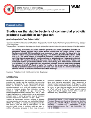 Studies on the viabile bacteria of commercial probiotic products available in Bangladesh 
WJM 
Studies on the viabile bacteria of commercial probiotic products available in Bangladesh Abu Sadeque Selim1 and Golam Haider2 1Department of Animal Science and Nutrition, Bangabandhu Sheikh Mujibur Rahman Agricultural University, Gazipur- 1706, Bangladesh 2Department of Pathobiology, Bangabandhu Sheikh Mujibur Rahman Agricultural University, Gazipur-1706, Bangladesh The viability of bacteria in seven probiotic products for animal production available in Bangladesh namely Bactosac, Micro guard, Probac, Poultry Star sol, Gutpro, Clostat 11 and Rumilac were tested. All the products were purchased in local markets. The bacteria in the probiotic product were grown anaerobically using Luria-Bertani (LB) broth and incubated for 13 h at 37° C. The viable bacteria of commercial probiotics ranged between 6.8 ×102 to 2.0×104 cfu/g. The highest values (2.0×104 cfu/g) were found in Microguard and Probac and the lowest value (6.8 ×102) was found in Gutpro. However, viable cells in Microguard and Probac were found lower by four and three logarithmic cycles, respectively, than manufacturer statements (5.0×108/g and 3.0×107/g). The viable cells found in the probiotic products were not accepted as the minimum level of 106 cfu/ml or cfu/g. The results of the present study concluded that viability of bacteria in commercial probiotic products were not found at a minimum level and therefore may not be sufficient for colonization of the animal gut. Keywords: Probiotic, animal, viability, commercial, Bangladesh INTRODUCTION 
Probiotics microorganisms that bring health benefits to animals and human host by improving the microbial balance in the intestine. The use of probiotics to promote health and nutrition in animal production has been attracting attention for a long time (Gilliand 1990) and claims to improve growth, feed utilization, disease resistance and reduction of gut shedding of enteropathogenic bacteria (Ehrmann et al., 2002). There is a worldwide attempt to use probiotics as an alternate to antibiotic use in animal production due to increased microbial resistance to antibiotics (Jin et al., 1998). 
Viability of freeze-dried probiotic bacteria is affected during processing and storage was studied by Hubálek, (2003). The viability of probiotic microorganisms in the final product until the time of consumption, i.e., the minimum viable count of probiotic cells per gram or milliliter of probiotic products, is their most important qualitative parameter. In Japan, the "fermented milks and lactic acid bacteria association" have developed a standard which requires a minimum of 107 cfu mL-1 viable probiotic cells to be present in dairy products (Tamime et al., 2005). In Iran, National standard requires minimums of 106 cfu mL-1 and 105 cfu mL-1 viable probiotic cells in yogurt and Doogh (typical Iranian drink based on fermented milk), respectively (Anon, 2008). 
*Corresponding author: Dr. Abu Sadeque Selim, Associate Professor, Department of Animal Science and Nutrition, Bangabandhu Sheikh Mujibur Rahman Agricultural University, Gazipur-1706, Bangladesh. E-mail: anima_l2002@yahoo.com, Tel.: 8801718370722, Fax: +88-02-9205333 World Journal of Microbiology Vol. 1(2), pp. 010-012, September, 2014. © www.premierpublishers.org, ISSN: 2141-5032x 
Research Article 
 