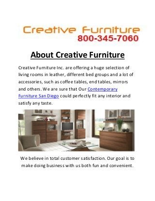 About Creative Furniture 
Creative Furniture Inc. are offering a huge selection of living rooms in leather, different bed groups and a lot of accessories, such as coffee tables, end tables, mirrors and others. We are sure that Our Contemporary Furniture San Diego could perfectly fit any interior and satisfy any taste. 
We believe in total customer satisfaction. Our goal is to make doing business with us both fun and convenient.  