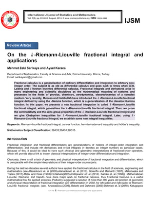 On the k -Riemann-Liouvillefractional integral and applications 
IJSM 
On the k -Riemann-Liouville fractional integral and 
applications 
Mehmet Zeki Sarikaya and Aysel Karaca 
Department of Mathematics, Faculty of Science and Arts, Düzce University, Düzce, Turkey 
Email: sarikayamz@gmail.com 
Fractional calculus is a generalization of ordinary differentiation and integration to arbitrary non-integer 
order. The subject is as old as differential calculus and goes back to times when G.W. 
Leibniz and I. Newton invented differential calculus. Fractional integrals and derivatives arise in 
many engineering and scientific disciplines as the mathematical modeling of systems and 
processes in the fields of physics, chemistry, aerodynamics, electrodynamics of a complex 
medium. Very recently, Mubeen and Habibullah have introduced the k -Riemann-Liouville fractional 
integral defined by using the -Gamma function, which is a generalization of the classical Gamma 
function. In this paper, we presents a new fractional integration is called k -Riemann-Liouville 
fractional integral, which generalizes the k -Riemann-Liouville fractional integral. Then, we prove 
the commutativity and the semi-group properties of the k -Riemann-Liouville fractional integral and 
we give Chebyshev inequalities for k -Riemann-Liouville fractional integral. Later, using k - 
Riemann-Liouville fractional integral, we establish some new integral inequalities. 
Keywords: Riemann-liouville fractional integral, convex function, hermite-hadamard inequality and hölder's inequality. 
Mathematics Subject Classification: 26A33;26A51;26D15. 
INTRODUCTİON 
Fractional integration and fractional differentiation are generalizations of notions of integer-order integration and 
differentiation, and include nth derivatives and n-fold integrals (n denotes an integer number) as particular cases. 
Because of this, it would be ideal to have such physical and geometric interpretations of fractional-order operators, 
which will provide also a link to known classical interpretations of integer-order differentiation and integration. 
Obviously, there is still a lack of geometric and physical interpretation of fractional integration and differentiation, which 
is comparable with the simple interpretations of their integer-order counterparts. 
During the last two decades several authors have applied the fractional calculus in the field of sciences, engineering and 
mathematics (see,Atanackovic et. al (2009)-Atanackovic et. al (2010), Gorenflo and Mainardi (1997), Malinowska and 
Torres (2011)-Miller and Ross (1993),El-Nabulsi(2005)-Odzijewicz et. al (2012), Samko et. al (1993)). Mathematician 
Liouville, Riemann, and Caputo have done major work on fractional calculus, thus Fractional Calculus is a useful 
mathematical tool for applied sciences. Podlubny suggested a solution of more than 300 years old problem of geometric 
and physical interpretation of fractional integration and differentiation in 2002, for left-sided and right-sided of Riemann- 
Liouville fractional integrals (see, Anastassiou (2009), Belarbi and Dahmani (2009)-Dahmani et. al (2010), Katugopola 
International Journal of Statistics and Mathematics 
Vol. 1(3), pp. 033-043, August, 2014. © www.premierpublishers.org, ISSN: xxxx-xxxx x 
Review Article 
 