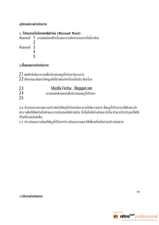 อุปกรณ์การดำเนินงาน 
1. โปรแกรมไมโครซอฟต์เวิร์ด (Microsoft Word) 
1 
ขันตอนที 2 การเขียนเค้าโครงของโครงงาน 
3 การปฏิบัติโครงงาน 
ขันตอนที 4 การพิมพ์รายงาน 
ขันตอนที 5 การแสดงผลงาน 
2. 
2.1 
2.2 ระบบปฏิบัติการ 
และศึกษาค้นคว้าเพิมเ ติ มเ พี ยงใดจากเ ว็ บไ ซต์ ต่ างๆ และ จั ดเ ก็ บข้ อมู ลเ พื อจั ดทํ า เนือหาต่ อไ ป 
2.3 ศึกษาการใช้โปรแกรมMozilla Firefox , Blogspot.com จากเว็บไซต์ต่างๆ 
2.4 จัดทำโครงร่างโคร 
2.5 จัดทำโครงงานคอมพิวเตอร์การเผยแพร่ความรู้ออนไลน์ เรืองระบบปฏิ บั ติ กา ร โดยสร้าง 
บทเรียนทีสนใ จตา มแบบโ ครงร่ างเสมอ 
2.6 
2.7 ประเมินผลงานโดยให้ครูทีปรึ กษา ปร ะ เมิ นผลงานและ ให้ 
11 
3.วิธีการดำเนินการ 
 