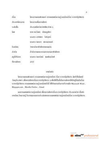 ก 
โครงงานคอมพิวเตอร์ การเผยแพร่ความรู้ออนไลน์ 
ประเภทโครงงาน 
ประกาศนียบัตรวิชาชีพ (ปวช.1) 
โดย นาย ธนวัฒน์ เจียมภูเขียว 
นางสาว จิดาภา พรรณานนท์ 
โรงเรียน วิทยาลัยอาชีวศึกษาขอนแก่น 
สังกัด สำนักงานคณะกรรมการกรมอาชีวศึกษา 
นางสาว ธิดารัตน์ พลพันธ์สิงห์ 
ปีการศึกษา 2557 
บทคัดย่อ 
วัตถุประสงค์1. 2. 
ระบบปฏิบัติการ การเผยแพร่ความรู้ออนไลน์ Microsoft Word , 
Blogspot.com , Mozilla Firefox , Gmail 
ผลการเผยแพร่ค 
 