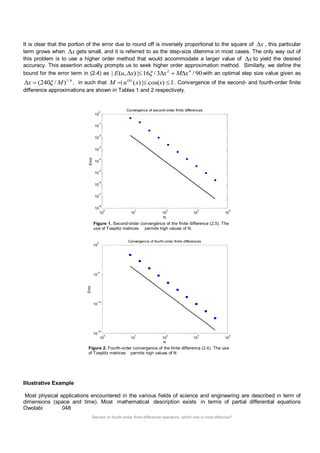 Second or fourth-order finite difference operators, which one is most effective? 
It is clear that the portion of the error due to round off is inversely proportional to the square of x , this particular 
term grows when x gets small, and it is referred to as the step-size dilemma in most cases. The only way out of 
this problem is to use a higher order method that would accommodate a larger value of x to yield the desired 
accuracy. This assertion actually prompts us to seek higher order approximation method. Similarly, we define the 
bound for the error term in (2.4) as | ( , ) | 16 /3 /90 2 4 E u x   x Mx with an optimal step size value given as 
1/ 6 x  (240 /M) , in such that | ( ) | cos( ) 1 (6) M  u x  x  . Convergence of the second- and fourth-order finite 
difference approximations are shown in Tables 1 and 2 respectively. 
Figure 1. Second-order convergence of the finite difference (2.5). The 
use of Toeplitz matrices permits high values of N. 
Figure 2. Fourth-order convergence of the finite difference (2.4). The use 
of Toeplitz matrices permits high values of N. 
Illustrative Example 
Most physical applications encountered in the various fields of science and engineering are described in term of 
dimensions (space and time). Most mathematical description exists in terms of partial differential equations 
Owolabi 048 
10 
0 
10 
1 
10 
2 
10 
3 
10 
4 
10 
-8 
10 
-7 
10 
-6 
10 
-5 
10 
-4 
10 
-3 
10 
-2 
10 
-1 
10 
0 
N 
Error 
Convergence of second-order finite differences 
10 
0 
10 
1 
10 
2 
10 
3 
10 
4 
10 
-15 
10 
-10 
10 
-5 
10 
0 
N 
Error 
Convergence of fourth-order finite differences 
 
