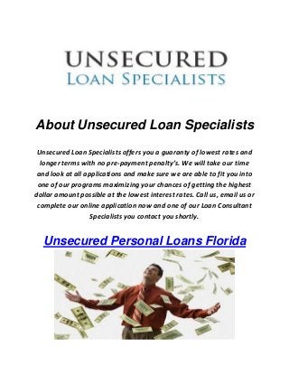 About Unsecured Loan Specialists 
Unsecured Loan Specialists offers you a guaranty of lowest rates and longer terms with no pre-payment penalty’s. We will take our time and look at all applications and make sure we are able to fit you into one of our programs maximizing your chances of getting the highest dollar amount possible at the lowest interest rates. Call us, email us or complete our online application now and one of our Loan Consultant Specialists you contact you shortly. Unsecured Personal Loans Florida 
 