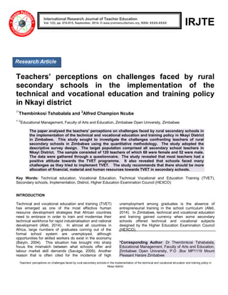 Teachers’ perceptions on challenges faced by rural secondary schools in the implementation of the technical and vocational education and training policy in 
Nkayi district 
IRJTE 
Teachers’ perceptions on challenges faced by rural secondary schools in the implementation of the technical and vocational education and training policy in Nkayi district 1*Thembinkosi Tshabalala and 2Alfred Champion Ncube 1*,2Educational Management, Faculty of Arts and Education, Zimbabwe Open University, Zimbabwe The paper analysed the teachers’ perceptions on challenges faced by rural secondary schools in the implementation of the technical and vocational education and training policy in Nkayi District in Zimbabwe. This study sought to investigate the challenges confronting teachers of rural secondary schools in Zimbabwe using the quantitative methodology. The study adopted the descriptive survey design. The target population comprised all secondary school teachers in Nkayi District. The sample consisted of 120 teachers of which 68 were female and 52 were male. The data were gathered through a questionnaire. The study revealed that most teachers had a positive attitude towards the TVET programme. It also revealed that schools faced many challenges as they tried to implement TVET. The study recommends that there should be more allocation of financial, material and human resources towards TVET in secondary schools. Key Words: Technical education, Vocational Education, Technical Vocational and Education Training (TVET), Secondary schools, Implementation, District, Higher Education Examination Council (HEXCO) INTRODUCTION 
Technical and vocational education and training (TVET) has emerged as one of the most effective human resource development strategies that African countries need to embrace in order to train and modernise their technical workforce for rapid industrialisation and national development (Afeti, 2014). In almost all countries in Africa, large numbers of graduates coming out of the formal school system are unemployed, although opportunities for skilled workers do exist in the economy (Baiyin, 2004). This situation has brought into sharp focus the mismatch between what schools offer and labour market skill demands (Savage, 2009). Another reason that is often cited for the incidence of high unemployment among graduates is the absence of entrepreneurial training in the school curriculum (Afeti, 2014). In Zimbabwe, technical and vocational education and training gained currency when some secondary schools offered technical and vocational subjects designed by the Higher Education Examination Council (HEXCO). *Corresponding Author: Dr Thembinkosi Tshabalala, Educational Management, Faculty of Arts and Education, Zimbabwe Open University, P.O .Box MP1119 Mount Pleasant Harare Zimbabwe International Research Journal of Teacher Education Vol. 1(2), pp. 010-015, September, 2014. © www.premierpublishers.org, ISSN: XXXX-XXXX 
Research Article  