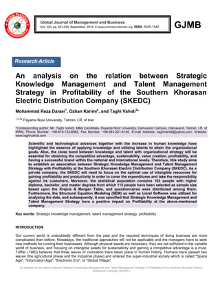 An analysis on the relation between Strategic Knowledge Management and Talent Management Strategy in Profitability of the Southern Khorasan Electric 
Distribution Company (SKEDC) 
GJMB 
An analysis on the relation between Strategic Knowledge Management and Talent Management Strategy in Profitability of the Southern Khorasan Electric Distribution Company (SKEDC) Mohammad Reza Daraei1, Ozhan Karimi2, and Taghi Vahidi3* 1,2,3* Payame Noor University, Tehran, I.R. of Iran *Corresponding author: Mr. Taghi Vahidi, MBA Candidate, Payame Noor University, Damavand Campus, Damavand, Tehran, I.R. of IRAN, Phone Number: +98-915-133-8982, Fax Number: +98-561-221-4145, E-mail Address: taghivahidi@yahoo.com, Website: www.taghivahidi.com Scientific and technological advances together with the increase in human knowledge have highlighted the essence of applying knowledge and utilizing talents to attain the organizational goals. Also, the close bond between knowledge and talent with organizational strategy will be essential for obtaining the competitive advantage, sustainability, value creation, profitability, and having a successful brand within the national and international levels. Therefore, this study aims to establish an association between Strategic Knowledge Management and Talent Management Strategy with Profitability at the Southern Khorasan Electric Distribution Company (SKEDC). As a private company, the SKEDC will need to focus on the optimal use of intangible resources for gaining profitability and productivity in order to cover the expenditures and take the responsibility against its customers. Moreover, the statistical population contains 163 people with higher diploma, bachelor, and master degrees from which 115 people have been selected as sample size based upon the Krejcie & Morgan Table, and questionnaires were distributed among them. Furthermore, the Structural Equation Modeling (SEM) as well as Lisrel Software was utilized for analyzing the data, and subsequently, it was specified that Strategic Knowledge Management and Talent Management Strategy have a positive impact on Profitability at the above-mentioned company. Key words: Strategic knowledge management, talent management strategy, profitability INTRODUCTION 
Our current world is undoubtedly different from the past and the required techniques of doing business are more complicated than before. Nowadays, the traditional approaches will not be applicable and the managers have to seek new methods for running their businesses. Although physical assets are necessary, they are not sufficient in the variable world of business, and focusing on intangible assets for sustainability and gaining a competitive advantage is a must. Toffler (1980) believes that three waves of civilization have taken place in human history. Humans have passed two waves (the agricultural phase and the industrial phase) and entered the super-industrial society which is called "Space Age", "Information Age", "Electronic Era", or "Global Village". Global Journal of Management and Business Vol. 1(2), pp. 021-035, September, 2014. © www.premierpublishers.org, ISSN: 5045-1540x 
Research Article  