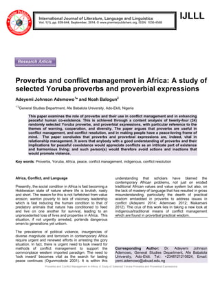 Proverbs and Conflict Management in Africa: A Study of Selected Yoruba Proverbs and Proverbial Expressions 
IJLLL 
Proverbs and conflict management in Africa: A study of selected Yoruba proverbs and proverbial expressions Adeyemi Johnson Ademowo1* and Noah Balogun2 1*2General Studies Department, Afe Babalola University, Ado-Ekiti, Nigeria This paper examines the role of proverbs and their use in conflict management and in enhancing peaceful human co-existence. This is achieved through a content analysis of twenty-four (24) randomly selected Yoruba proverbs, and proverbial expressions, with particular reference to the themes of warning, cooperation, and diversity. The paper argues that proverbs are useful in conflict management, and conflict resolution, and in making people have a peace-loving frame of mind. The paper concludes that proverbs and proverbial expressions are, indeed, vital in relationship management. It avers that anybody with a good understanding of proverbs and their implications for peaceful coexistence would appreciate conflicts as an intricate part of existence and harmonious living; and such person(s) would therefore avoid actions and inactions that would promote violence. Key words: Proverbs, Yoruba, Africa, peace, conflict management, indigenous, conflict resolution 
Africa, Conflict, and Language Presently, the social condition in Africa is fast becoming a Hobbessian state of nature where life is brutish, nasty and short. The reason for this is not farfetched from value erosion, wanton poverty to lack of visionary leadership which is fast reducing the human condition to that of predatory animals that nature has conditioned to feed and live on one another for survival, leading to an unprecedented loss of lives and properties in Africa. This situation, if not urgently arrested, portends dangerous omen to generations yet unborn. 
The prevalence of political violence, insurgencies of diverse magnitude and terrorism in contemporary Africa require urgent and renewed efforts in arresting the gory situation. In fact, there is urgent need to look inward for methods of conflict management to support the commonplace western imported paradigm. The need to „look inward‟ becomes vital as the search for lasting peace continues (Ogunmodede 2001). It is within this understanding that scholars have blamed the contemporary African problems, not just on eroded traditional African values and value system but also, on the lack of mastery of language that has resulted in gross misunderstanding, particularly the dearth of practical wisdom embedded in proverbs to address issues in conflict (Adeyemi 2014; Ademowo 2012; Makamani 2012). The crux of this work lies in taking a new look at indigenous/traditional means of conflict management which are found in proverbial practical wisdom. 
Corresponding Author: Dr. Adeyemi Johnson Ademowo, General Studies Department, Afe Babalola University, Ado-Ekiti. Tel.: +2348121210824, Email: yemi.ademowo@abuad.edu.ng International Journal of Literature, Language and Linguistics Vol. 1(1), pp. 039-044, September, 2014. © www.premierpublishers.org, ISSN: 1036-4568x 
Research Article  