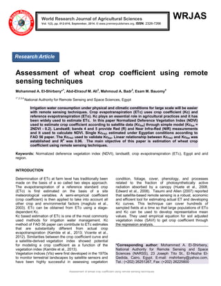 Assessment of wheat crop coefficient using remote sensing techniques 
WRJAS 
Assessment of wheat crop coefficient using remote sensing techniques Mohammed A. El-Shirbeny*1, Abd-Elraouf M. Ali2, Mahmoud A. Badr3, Esam M. Bauomy4 1*,2,3,4 National Authority for Remote Sensing and Space Sciences, Egypt Irrigation water consumption under physical and climatic conditions for large scale will be easier with remote sensing techniques. Crop evapotranspiration (ETc) uses crop coefficient (Kc) and reference evapotranspiration (ETo). Kc plays an essential role in agricultural practices and it has been widely used to estimate ETc. In this paper Normalized Deference Vegetation Index (NDVI) used to estimate crop coefficient according to satellite data (KcSat) through simple model (KcSat = 2NDVI - 0.2). Landsat8; bands 4 and 5 provide Red (R) and Near Infra-Red (NIR) measurements and it used to calculate NDVI. Single KcFAO estimated under Egyptian conditions according to FAO 56 paper. The KcFAO used to validate KcSat. Linear relationship between KcFAO and KcSat was established and R2 was 0.96. The main objective of this paper is estimation of wheat crop coefficient using remote sensing techniques. Keywords: Normalized deference vegetation index (NDVI), landsat8; crop evapotranspiration (ETc), Egypt and arid region. INTRODUCTION 
Determination of ETc at farm level has traditionally been made on the basis of a so called two steps approach. The evapotranspiration of a reference standard crop (ETo) is first estimated on the basis of a site meteorological variables. A semi-empirical coefficient (crop coefficient) is then applied to take into account all other crop and environmental factors (magliulo et al., 2003). ETc can be obtained from ETo using a stage- dependent Kc. Kc based estimation of ETc is one of the most commonly used methods for irrigation water management. Kc method of FAO 56 paper can contribute to ETc estimates that are substantially different from actual crop evapotranspiration (Kamble et al., 2013; Vicente et al., 2012). Similarities between the crop coefficient curve and a satellite-derived vegetation index showed potential for modeling a crop coefficient as a function of the vegetation index (Kamble et al., 2013). 
Vegetation indices (VIs) were first developed in the 1970s to monitor terrestrial landscapes by satellite sensors and have been highly successful in assessing vegetation condition, foliage, cover, phenology, and processes related to the fraction of photosynthetically active radiation absorbed by a canopy (Huete et al., 2008; Edward et al., 2008). Tasumi and Allen (2007) reported that satellite-based remote sensing is a robust, economic and efficient tool for estimating actual ET and developing Kc curves. This technique can cover hundreds of sampled fields at a time so that large populations of ETo and Kc can be used to develop representative mean values. They used empirical equation for soil adjusted vegetation index (SAVI) to get crop coefficient through the regression analysis. 
*Corresponding author: Mohammed A. El-Shirbeny, National Authority for Remote Sensing and Space Sciences (NARSS), 23 Joseph Tito St., El-Nozha El- Gedida, Cairo, Egypt. E-mail: mshirbeny@yahoo.com, Tel.: (+202) 26251267, Fax: (+202) 26225800 World Research Journal of Agricultural Sciences Vol. 1(2), pp. 012-016, September, 2014. © www.premierpublishers.org. ISSN: 2326-7266x 
Research Article 
 