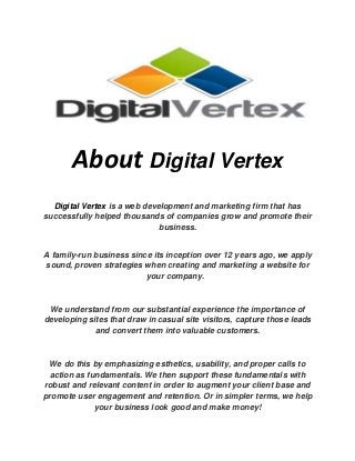 About Digital Vertex
Digital Vertex is a web development and marketing firm that has
successfully helped thousands of companies grow and promote their
business.
A family-run business since its inception over 12 years ago, we apply
sound, proven strategies when creating and marketing a website for
your company.
We understand from our substantial experience the importance of
developing sites that draw in casual site visitors, capture those leads
and convert them into valuable customers.
We do this by emphasizing esthetics, usability, and proper calls to
action as fundamentals. We then support these fundamentals with
robust and relevant content in order to augment your client base and
promote user engagement and retention. Or in simpler terms, we help
your business look good and make money!
 