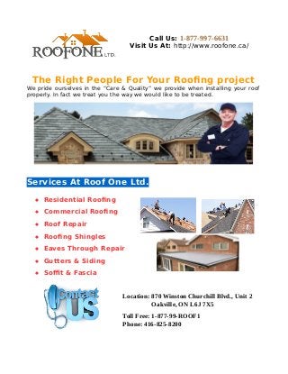 Call Us: 1-877-997-6631 
Visit Us At: http://www.roofone.ca/ 
The Right People For Your Roofing project 
We pride ourselves in the “Care & Quality” we provide when installing your roof 
properly. In fact we treat you the way we would like to be treated. 
Services At Roof One Ltd. 
 Residential Roofing 
 Commercial Roofing 
 Roof Repair 
 Roofing Shingles 
 Eaves Through Repair 
 Gutters & Siding 
 Soffit & Fascia 
Location: 870 Winston Churchill Blvd., Unit 2 
Oakville, ON L6J 7X5 
Toll Free: 1-877-99-ROOF1 
Phone: 416-825-8200 
 