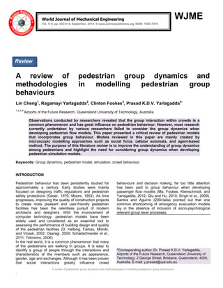 A review of pedestrian group dynamics and methodologies in modelling pedestrian group behaviours 
. 
WJME 
A review of pedestrian group dynamics and methodologies in modelling pedestrian group behaviours Lin Cheng1, Ragamayi Yarlagadda2, Clinton Fookes3, Prasad K.D.V. Yarlagadda4* 1,2,3,4*Airports of the Future Research, Queensland University of Technology, Australia Observations conducted by researchers revealed that the group interaction within crowds is a common phenomenon and has great influence on pedestrian behaviour. However, most research currently undertaken by various researchers failed to consider the group dynamics when developing pedestrian flow models. This paper presented a critical review of pedestrian models that incorporates group behaviour. Models reviewed in this paper are mainly created by microscopic modelling approaches such as social force, cellular automata, and agent-based method. The purpose of this literature review is to improve the understanding of group dynamics among pedestrians and highlight the need for considering group dynamics when developing pedestrian simulation models. Keywords: Group dynamics, pedestrian model, simulation, crowd behaviour. INTRODUCTION 
Pedestrian behaviour has been persistently studied for approximately a century. Early studies were mainly focused on designing traffic regulations and pedestrian safety protections (Ceder, 1979; Moore, 1953). As time progresses, improving the quality of construction projects to create more pleasant and user-friendly pedestrian facilities has been the relentless pursuit of modern architects and designers. With the improvement of computer technology, pedestrian models have been widely used and considered as an essential tool to assessing the performance of building design and quality of the pedestrian facilities (D. Helbing, Farkas, Molnàr, and Vicsek, 2002; Osaragi, 2004; Schadschneider et al., 2011; Teknomo, 2006). 
In the real world, it is a common phenomenon that many of the pedestrians are walking in groups. It is easy to identify a group of people through the interactions and characteristics of the members such as appearance, gender, age and exchanges. Although it has been proven that social interactions greatly influence crowd behaviours and decision making, far too little attention has been paid to group behaviour when developing passenger flow models (Ma, Fookes, Kleinschmidt, and Yarlagadda, 2012; Qiu and Hu, 2010; Singh et al., 2009). Santos and Aguirre (2004)also pointed out that one common shortcoming of emergency evacuation models lay in the absence of inclusion of socio-psychological relevant group level processes. 
*Corresponding author: Dr. Prasad K.D.V. Yarlagadda, Airports of the Future Research, Queensland University of Technology, 2 George Street, Brisbane, Queensland, 4000, Australia. E-mail: y.prasad@qut.edu.au 
World Journal of Mechanical Engineering Vol. 1(1), pp. 002-013, September, 2014. © www.premierpublishers.org, ISSN: 1550-7316 x 
Review  
