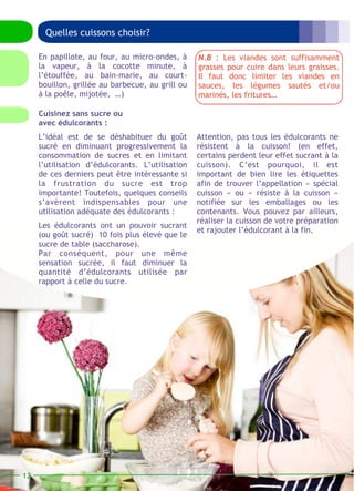 Quelles cuissons choisir? 
Attention, pas tous les édulcorants ne 
résistent à la cuisson! (en effet, 
certains perdent leur effet sucrant à la 
cuisson). C’est pourquoi, il est 
important de bien lire les étiquettes 
afin de trouver l’appellation « spécial 
cuisson » ou « résiste à la cuisson » 
notifiée sur les emballages ou les 
contenants. Vous pouvez par ailleurs, 
réaliser la cuisson de votre préparation 
et rajouter l’édulcorant à la fin. 
Cuisinez sans sucre ou 
avec édulcorants : 
L’idéal est de se déshabituer du goût 
sucré en diminuant progressivement la 
consommation de sucres et en limitant 
l’utilisation d’édulcorants. L’utilisation 
de ces derniers peut être intéressante si 
la frustration du sucre est trop 
importante! Toutefois, quelques conseils 
s’avèrent indispensables pour une 
utilisation adéquate des édulcorants : 
Les édulcorants ont un pouvoir sucrant 
(ou goût sucré) 10 fois plus élevé que le 
sucre de table (saccharose). 
Par conséquent, pour une même 
sensation sucrée, il faut diminuer la 
quantité d’édulcorants utilisée par 
rapport à celle du sucre. 
12 
En papillote, au four, au micro-ondes, à 
la vapeur, à la cocotte minute, à 
l’étouffée, au bain-marie, au court-bouillon, 
grillée au barbecue, au grill ou 
à la poêle, mijotée, …) 
N.B : Les viandes sont suffisamment 
grasses pour cuire dans leurs graisses. 
Il faut donc limiter les viandes en 
sauces, les légumes sautés et/ou 
marinés, les fritures… 
 
