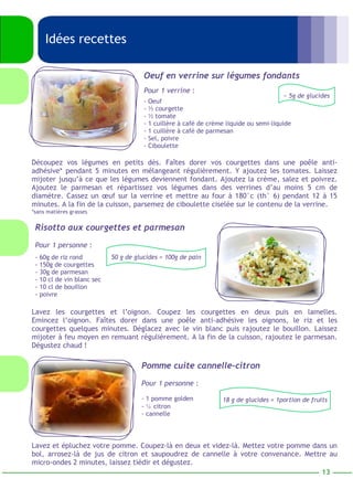 Oeuf en verrine sur légumes fondants 
Pour 1 verrine : 
- Oeuf 
- ½ courgette 
- ½ tomate 
- 1 cuillère à café de crème liquide ou semi-liquide 
- 1 cuillère à café de parmesan 
- Sel, poivre 
- Ciboulette 
Idées recettes 
~ 5g de glucides 
Découpez vos légumes en petits dès. Faîtes dorer vos courgettes dans une poêle anti-adhésive* 
pendant 5 minutes en mélangeant régulièrement. Y ajoutez les tomates. Laissez 
mijoter jusqu’à ce que les légumes deviennent fondant. Ajoutez la crème, salez et poivrez. 
Ajoutez le parmesan et répartissez vos légumes dans des verrines d’au moins 5 cm de 
diamètre. Cassez un oeuf sur la verrine et mettre au four à 180°c (th° 6) pendant 12 à 15 
minutes. A la fin de la cuisson, parsemez de ciboulette ciselée sur le contenu de la verrine. 
*sans matières grasses 
Risotto aux courgettes et parmesan 
Pour 1 personne : 
- 60g de riz rond 
- 150g de courgettes 
- 30g de parmesan 
- 10 cl de vin blanc sec 
- 10 cl de bouillon 
- poivre 
50 g de glucides = 100g de pain 
Lavez les courgettes et l’oignon. Coupez les courgettes en deux puis en lamelles. 
Emincez l’oignon. Faîtes dorer dans une poêle anti-adhésive les oignons, le riz et les 
courgettes quelques minutes. Déglacez avec le vin blanc puis rajoutez le bouillon. Laissez 
mijoter à feu moyen en remuant régulièrement. A la fin de la cuisson, rajoutez le parmesan. 
Dégustez chaud ! 
Pomme cuite cannelle-citron 
Pour 1 personne : 
- 1 pomme golden 
- ½ citron 
- cannelle 
18 g de glucides = 1portion de fruits 
Lavez et épluchez votre pomme. Coupez-là en deux et videz-là. Mettez votre pomme dans un 
bol, arrosez-là de jus de citron et saupoudrez de cannelle à votre convenance. Mettre au 
micro-ondes 2 minutes, laissez tiédir et dégustez. 
13 
 