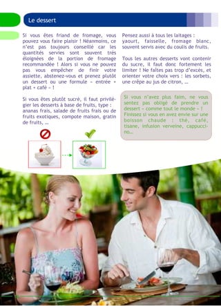 16 
Le dessert 
Pensez aussi à tous les laitages : 
yaourt, faisselle, fromage blanc, 
souvent servis avec du coulis de fruits. 
Tous les autres desserts vont contenir 
du sucre, il faut donc fortement les 
limiter ! Ne faîtes pas trop d’excès, et 
orienter votre choix vers : les sorbets, 
une crêpe au jus de citron, … 
Si vous êtes friand de fromage, vous 
pouvez vous faire plaisir ! Néanmoins, ce 
n’est pas toujours conseillé car les 
quantités servies sont souvent très 
éloignées de la portion de fromage 
recommandée ! Alors si vous ne pouvez 
pas vous empêcher de finir votre 
assiette, abstenez-vous et prenez plutôt 
un dessert ou une formule « entrée + 
plat + café » ! 
Si vous êtes plutôt sucré, il faut privilé-gier 
les desserts à base de fruits, type : 
ananas frais, salade de fruits frais ou de 
fruits exotiques, compote maison, gratin 
de fruits, … 
Si vous n’avez plus faim, ne vous 
sentez pas obligé de prendre un 
dessert « comme tout le monde » ! 
Finissez si vous en avez envie sur une 
boisson chaude : thé, café, 
tisane, infusion verveine, cappucci-no… 
 
