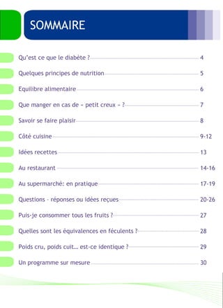 Quelques principes de nutrition 
Equilibre alimentaire 
Que manger en cas de « petit creux » ? 
Savoir se faire plaisir 
Côté cuisine 
Idées recettes 
Au restaurant 
Au supermarché: en pratique 
Questions – réponses ou idées reçues 
Puis-je consommer tous les fruits ? 
Quelles sont les équivalences en féculents ? 
Poids cru, poids cuit… est-ce identique ? 
Un programme sur mesure 
4 
5 
6 
7 
8 
9-12 
13 
14-16 
17-19 
20-26 
27 
28 
29 
30 
SOMMAIRE 
Qu’est ce que le diabète ? 
 