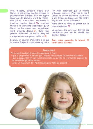 soit mois calorique que le biscuit 
ordinaire, mais ce n’est pas le cas ! 
Certes, le biscuit est moins sucré mais 
à une teneur en lipides de 28g contre 
12g pour le biscuit ordinaire ! 
Notre choix va donc se porter sur le 
biscuit ordinaire  ! 
Idéalement, les sucres ne doivent pas 
représenter plus de la moitié des 
glucides totaux ! 
Dans notre exemple, le biscuit  
serait bon à l’achat ! 
21 
Tout d’abord, puisqu’il s’agit d’un 
biscuit, il est normal que les teneurs en 
glucides soient élevées ! Dans cet apport 
important de glucides, c’est la réparti-tion 
qui est primordiale : un biscuit ou 
l’amidon domine (biscuit), convient 
mieux à la personne diabétique qu’un 
biscuit ou les sucres sont majoritaire-ment 
présents (biscuit). Cela nous 
permet d’éliminer le biscuit étiqueté 
« allégé en matière grasse » (biscuit). 
De plus, on pourrait s’attendre à ce que 
le biscuit étiqueté « sans sucre ajouté » 
Conclu sion : 
Pour choisir un biscuit dans le commerce il faut : 
- que la proportion d’amidon par rapport aux glucides totaux soit maximale 
- que la proportion en sucres soit minimale ou qu’elle ne représente pas plus de 
la moitié des glucides totaux 
- avoir un maximum de 17g de lipides pour 100g de produit ! 
 