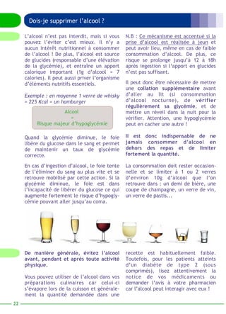Dois-je supprimer l’alcool ? 
N.B : Ce mécanisme est accentué si la 
prise d’alcool est réalisée à jeun et 
peut avoir lieu, même en cas de faible 
consommation d’alcool. De plus, ce 
risque se prolonge jusqu’à 12 à 18h 
après ingestion si l’apport en glucides 
n’est pas suffisant. 
Il peut donc être nécessaire de mettre 
une collation supplémentaire avant 
d’aller au lit (si consommation 
d’alcool nocturne), de vérifier 
régulièrement sa glycémie, et de 
mettre un réveil dans la nuit pour la 
vérifier. Attention, une hypoglycémie 
peut en cacher une autre ! 
Il est donc indispensable de ne 
jamais consommer d’alcool en 
dehors des repas et de limiter 
fortement la quantité. 
La consommation doit rester occasion-nelle 
et se limiter à 1 ou 2 verres 
d’environ 10g d’alcool que l’on 
retrouve dans : un demi de bière, une 
coupe de champagne, un verre de vin, 
un verre de pastis... 
L’alcool n’est pas interdit, mais si vous 
pouvez l’éviter c’est mieux. Il n’y a 
aucun intérêt nutritionnel à consommer 
de l’alcool ! De plus, l’alcool est source 
de glucides (responsable d’une élévation 
de la glycémie), et entraîne un apport 
calorique important (1g d’alcool = 7 
calories). Il peut aussi priver l’organisme 
d’éléments nutritifs essentiels. 
Exemple : en moyenne 1 verre de whisky 
= 225 Kcal = un hamburger 
Alcool 
= 
Risque majeur d’hypoglycémie 
Quand la glycémie diminue, le foie 
libère du glucose dans le sang et permet 
de maintenir un taux de glycémie 
correcte. 
En cas d’ingestion d’alcool, le foie tente 
de l’éliminer du sang au plus vite et se 
retrouve mobilisé par cette action. Si la 
glycémie diminue, le foie est dans 
l’incapacité de libérer du glucose ce qui 
augmente fortement le risque d’hypogly-cémie 
pouvant aller jusqu’au coma. 
recette est habituellement faible. 
Toutefois, pour les patients atteints 
d’un diabète de type 2 (sous 
comprimés), lisez attentivement la 
notice de vos médicaments ou 
demander l’avis à votre pharmacien 
car l’alcool peut interagir avec eux ! 
De manière générale, évitez l’alcool 
avant, pendant et après toute activité 
physique. 
Vous pouvez utiliser de l’alcool dans vos 
préparations culinaires car celui-ci 
s’évapore lors de la cuisson et générale-ment 
la quantité demandée dans une 
22 
 
