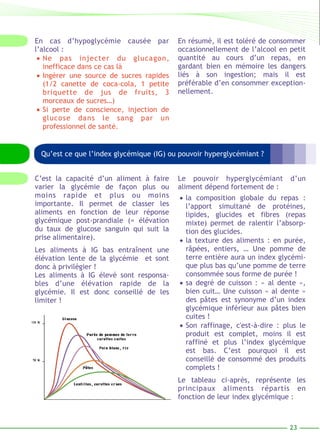En résumé, il est toléré de consommer 
occasionnellement de l’alcool en petit 
quantité au cours d’un repas, en 
gardant bien en mémoire les dangers 
liés à son ingestion; mais il est 
préférable d’en consommer exception-nellement. 
23 
En cas d’hypoglycémie causée par 
l’alcool : 
• Ne pas injecter du glucagon, 
inefficace dans ce cas là 
• Ingérer une source de sucres rapides 
(1/2 canette de coca-cola, 1 petite 
briquette de jus de fruits, 3 
morceaux de sucres…) 
• Si perte de conscience, injection de 
glucose dans le sang par un 
professionnel de santé. 
Qu’est ce que l’index glycémique (IG) ou pouvoir hyperglycémiant ? 
Le pouvoir hyperglycémiant d’un 
aliment dépend fortement de : 
• la composition globale du repas : 
l’apport simultané de protéines, 
lipides, glucides et fibres (repas 
mixte) permet de ralentir l’absorp-tion 
des glucides. 
• la texture des aliments : en purée, 
râpées, entiers, … Une pomme de 
terre entière aura un index glycémi-que 
plus bas qu’une pomme de terre 
consommée sous forme de purée ! 
• sa degré de cuisson : « al dente », 
bien cuit… Une cuisson « al dente » 
des pâtes est synonyme d’un index 
glycémique inférieur aux pâtes bien 
cuites ! 
• Son raffinage, c'est-à-dire : plus le 
produit est complet, moins il est 
raffiné et plus l’index glycémique 
est bas. C’est pourquoi il est 
conseillé de consommé des produits 
complets ! 
Le tableau ci-après, représente les 
principaux aliments répartis en 
fonction de leur index glycémique : 
C’est la capacité d’un aliment à faire 
varier la glycémie de façon plus ou 
moins rapide et plus ou moins 
importante. Il permet de classer les 
aliments en fonction de leur réponse 
glycémique post-prandiale (= élévation 
du taux de glucose sanguin qui suit la 
prise alimentaire). 
Les aliments à IG bas entraînent une 
élévation lente de la glycémie et sont 
donc à privilégier ! 
Les aliments à IG élevé sont responsa-bles 
d’une élévation rapide de la 
glycémie. Il est donc conseillé de les 
limiter ! 
 