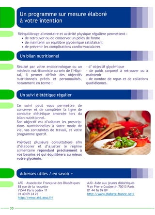 Un programme sur mesure élaboré 
à votre intention 
Un bilan nutritionnel 
Un suivi diététique régulier 
Ce suivi peut vous permettre de 
conserver et de compléter la ligne de 
conduite diététique amorcée lors du 
bilan nutritionnel. 
Son objectif est d’adapter les prescrip-tions 
nutritionnelles à votre mode de 
vie, vos contraintes de travail, et votre 
programme sportif. 
Prévoyez plusieurs consultations afin 
d’élaborer et d’ajuster le régime 
alimentaire répondant précisément à 
vos besoins et qui équilibrera au mieux 
votre glycémie. 
- d’ objectif glycémique 
- de poids corporel à retrouver ou à 
maintenir 
- de nombre de repas et de collations 
quotidiennes. 
Réalisé par votre endocrinologue ou un 
médecin nutritionniste au sein de l’Hôpi-tal, 
il permet définir des objectifs 
nutritionnels précis et personnalisés, 
notamment en terme : 
30 
Rééquilibrage alimentaire et activité physique régulière permettent : 
• de retrouver ou de conserver un poids de forme 
• de maintenir un équilibre glycémique satisfaisant 
• de prévenir les complications cardio-vasculaires 
Adresses utiles / en savoir + 
AJD- Aide aux jeunes diabétiques 
9 av Pierre Coubertin 75013 Paris 
01 44 16 89 89 
http://www.diabete-france.net/ 
AFD – Association Française des Diabétiques 
88 rue de la roquette 
75544 Paris cedex 11 
01 40 09 24 25 
http://www.afd.asso.fr/ 
 