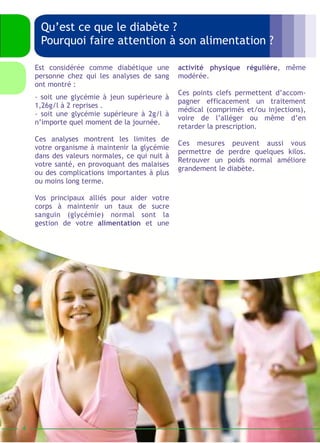 HISTOIRE DU DIABETE 
4 
Qu’est ce que le diabète ? 
Pourquoi faire attention à son alimentation ? 
activité physique régulière, même 
modérée. 
Ces points clefs permettent d’accom-pagner 
efficacement un traitement 
médical (comprimés et/ou injections), 
voire de l’alléger ou même d’en 
retarder la prescription. 
Ces mesures peuvent aussi vous 
permettre de perdre quelques kilos. 
Retrouver un poids normal améliore 
grandement le diabète. 
Est considérée comme diabétique une 
personne chez qui les analyses de sang 
ont montré : 
- soit une glycémie à jeun supérieure à 
1,26g/l à 2 reprises . 
- soit une glycémie supérieure à 2g/l à 
n’importe quel moment de la journée. 
Ces analyses montrent les limites de 
votre organisme à maintenir la glycémie 
dans des valeurs normales, ce qui nuit à 
votre santé, en provoquant des malaises 
ou des complications importantes à plus 
ou moins long terme. 
Vos principaux alliés pour aider votre 
corps à maintenir un taux de sucre 
sanguin (glycémie) normal sont la 
gestion de votre alimentation et une 
 
