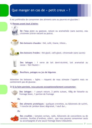 Que manger en cas de « petit creux » ? 
2) Si la faim persiste, vous pouvez exceptionnellement consommer: 
Des laitages : 1 yaourt nature, 2 petits suisses, 100g de faisselle ou 
fromage blanc, 1 portion de fromage 
Ou 
Des aliments protéiques : quelques crevettes, ou bâtonnets de surimi, 
1 tranche de jambon blanc dégraissé, 1 oeuf dur… 
Ou 
Des crudités : tomates cerises, radis, bâtonnets de concombres ou de 
carottes, feuilles d’endives, céleri… que vous pouvez consommer seuls 
ou accompagnés d’une sauce fromage blanc/ciboulette. 
7 
Il est préférable de consommer des aliments sans ou pauvres en glucides ! 
1) Pensez avant tout à boire: 
De l’eau plate ou gazeuse, nature ou aromatisée (sans sucres), eau 
citronnée (citron naturel ou pulco). 
Des boissons chaudes : thé, café, tisane, tilleul… 
Des boissons froides : thé glacé, café glacé, citronnade (sans sucres) 
Des laitages : 1 verre de lait demi-écrémé, lait aromatisé au 
cacao « Van Houten » 
Bouillons, potages ou jus de légumes 
Attention les boissons « lights » risquent de vous stimuler l’appétit mais ne 
contiennent pas de glucose. 
 