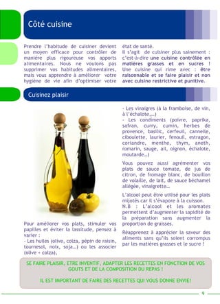 Côté cuisine 
état de santé. 
Il s’agit de cuisiner plus sainement : 
c’est-à-dire une cuisine contrôlée en 
matières grasses et en sucres ! 
Une cuisine qui rime avec : être 
raisonnable et se faire plaisir et non 
avec cuisine restrictive et punitive. 
Prendre l’habitude de cuisiner devient 
un moyen efficace pour contrôler de 
manière plus rigoureuse vos apports 
alimentaires. Nous ne voulons pas 
supprimer vos habitudes alimentaires, 
mais vous apprendre à améliorer votre 
hygiène de vie afin d’optimiser votre 
- Les vinaigres (à la framboise, de vin, 
à l’échalote,…) 
- Les condiments (poivre, paprika, 
safran, curry, cumin, herbes de 
provence, basilic, cerfeuil, cannelle, 
ciboulette, laurier, fenouil, estragon, 
coriandre, menthe, thym, aneth, 
romarin, sauge, ail, oignon, échalote, 
moutarde…) 
Vous pouvez aussi agrémenter vos 
plats de sauce tomate, de jus de 
citron, de fromage blanc, de bouillon 
de volaille, de lait, de sauce béchamel 
allégée, vinaigrette… 
L’alcool peut être utilisé pour les plats 
mijotés car il s’évapore à la cuisson. 
N.B : L’alcool et les aromates 
permettent d’augmenter la sapidité de 
la préparation sans augmenter la 
proportion de graisses. 
Réapprenez à apprécier la saveur des 
aliments sans qu’ils soient corrompus 
par les matières grasses et le sucre ! 
Cuisinez plaisir 
Pour améliorer vos plats, stimuler vos 
papilles et éviter la lassitude, pensez à 
varier : 
- Les huiles (olive, colza, pépin de raisin, 
tournesol, noix, soja…) ou les associer 
(olive + colza), 
SE FAIRE PLAISIR, ETRE INVENTIF, ADAPTER LES RECETTES EN FONCTION DE VOS 
GOUTS ET DE LA COMPOSITION DU REPAS ! 
IL EST IMPORTANT DE FAIRE DES RECETTES QUI VOUS DONNE ENVIE! 
9 
 