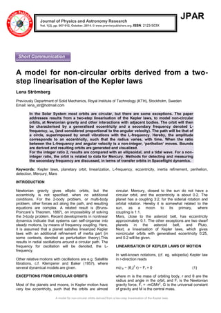 A model for non-circular orbits derived from a two-step linearisation of the Kepler laws 
JPAR 
A model for non-circular orbits derived from a two- step linearisation of the Kepler laws 
Lena Strömberg 
Previously Department of Solid Mechanics, Royal Institute of Technology (KTH), Stockholm, Sweden 
Email: lena_str@hotmail.com 
In the Solar System most orbits are circular, but there are some exceptions. The paper addresses results from a two-step linearisation of the Kepler laws, to model non-circular orbits, at Newtonian gravity and other interactions with adjacent bodies. The orbit will then be characterised by a generalised eccentricity and a secondary frequency denoted L- frequency, ωL (and considered proportional to the angular velocity). The path will be that of a circle, superimposed by small vibrations with the L-frequency. Hereby, the amplitude corresponds to an eccentricity, such that the radius varies, with time. When the ratio between the L-frequency and angular velocity is a non-integer, ‘perihelion’ moves. Bounds are derived and resulting orbits are generated and visualized. For the integer ratio 2, results are compared with an ellipsoidal, and a tidal wave. For a non- integer ratio, the orbit is related to data for Mercury. Methods for detecting and measuring the secondary frequency are discussed, in terms of transfer orbits in Spaceflight dynamics. 
Keywords: Kepler laws, planetary orbit, linearization, L-frequency, eccentricity, inertia refinement, perihelion, detection, Mercury, Mars 
INTRODUCTION 
Newtonian gravity gives elliptic orbits, but the eccentricity is not specified, when no additional conditions. For the 2-body problem, or multi-body problem, other forces act along the path, and resulting equations are complex. A related result is (Bruns- Poincaré´s Theorem, 1887), on impossibility of solving the 3-body problem. Recent developments in nonlinear dynamics indicate that systems can self-organise into steady motions, by means of frequency coupling. Here, it is assumed that a planet satisfies linearized Kepler laws with an additional refinement of inertia part (in some contexts, denoted as perturbation theory).This results in radial oscillations around a circular path. The frequency for oscillation will be denoted, the L- frequency. Other relative motions with oscillations are e.g. Satellite librations, c.f. Klemperer and Baker (1957), where several dynamical models are given. EXCEPTIONS FROM CIRCULAR ORBITS 
Most of the planets and moons, in Kepler motion have very low eccentricity, such that the orbits are almost circular. Mercury, closest to the sun do not have a circular orbit, and the eccentricity is about 0.2. The planet has a coupling 3:2, for the siderial rotation and orbital rotation. Hereby it is somewhat related to the sun, as a moon to its primary, where coupling is 1:1. Mars, close to the asteroid belt, has eccentricity approximately 0.1. The other exceptions are two dwarf planets in the asteroid belt, and Pluto. Next, a linearisation of Kepler laws, which gives noncircular orbits with generalised eccentricity 0.25, and 0.2 will be given. LINEARISATION OF KEPLER LAWS OF MOTION In well-known notations, (cf. eg. wikipedia) Kepler law in r-direction reads m(r,tt − (θ,t)2 r) − Fr = 0 (1) 
where m is the mass of orbiting body, r and θ are the radius and angle in the orbit, and Fr is the Newtonian gravity force, Fr = -mGM/r2, G is the universal constant of gravity and M is the central mass. Journal of Physics and Astronomy Research Vol. 1(2), pp. 007-012, October, 2014. © www.premierpublishers.org, ISSN: 2123-503X 
Short Communication  