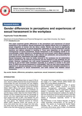 Gender differences in perceptions and experiences of sexual harassment in the workplace 
GJMB 
Gender differences in perceptions and experiences of sexual harassment in the workplace Fapohunda Tinuke Moradeke Department of Industrial Relations and Personnel Management, Lagos State University, Ojo, Nigeria E mail: tkfap@yahoo.com This paper examined gender differences in the perceptions and experiences of sexual harassment in the workplace. Sexual harassment has negative effects and is an obstacle to proper integration of women into the labour market. Gender was found to significantly correlate with experiences of sexual harassment, delineation of sexual harassment and the reactions and options adopted in handling it. There were disparities on the possible consequences of sexual harassment. Sexual harassment in the workplace results in an uncomfortable, hostile, offensive or intimidating work environment, which affects employee work morale and work performance. It also reduces job satisfaction and productivity but increases turnover, absenteeism and health challenges. Sexual harassment may never be totally removed in the workplace but all stakeholders stand to benefit from its reduced occurrences and the solutions to the challenge are not simple. However, employers can curb sexual harassment by establishing on boarding training as part of their initial orientation especially as it pertains to women in the work force, to affirm that sexual harassment is unacceptable. They can also issue tough policies opposed to it, educate employees on the subject; institute formal complaint procedures to address allegations of sexual harassments; and build cultures that disallow sexual harassment. Key words: Gender, differences, perceptions, experiences, sexual, harassment, workplace. INTRODUCTION 
Sexual harassment has always been an aspect of life at work. Akanmu (2009) observes that sexual harassment contaminates the work environment and has negative consequences on those concerned thus bringing about a decline in output. The National Council for Women Affairs (2007) affirms that sexual harassment at the workplace mostly affects women and constitutes an obstruction to their apt assimilation into the organization and the labour market. Data from the Federal Office of Statistics (FOS) indicates that while the percentage of women who have experienced sexual harassment at work ranged from 40% to 68%, only between 9% and 13% of male workers had the same experience within a five year period. The National Council for Women Affairs (2007) observes further that women are six times more prone than men to resign from their jobs, four times more apt to transfer, and three times more liable to lose their jobs arising from harassment. The subject has been studied by various scholars like De Coster et al. (1999), Schultz (2003) Dobbin and Kelly (2007) using different perspectives. Sexual harassment constitutes a variety of gender discrimination which creates concerns in human resource management, pressurizes organization security and detracts from the organization efforts to present a favourable work setting. Ilesanmi (2012) asserts that sexual harassment weakens the dignity of both the injured party and the person behind it and also acts as a menace to the occupational experience and welfare of employees especially women in the workplace. 
The Constitution of the Federal Republic of Nigeria (1999) proscribes discrimination on the ground of gender. The section on Fundamental Human Rights indicates that “a citizen of Nigeria, a particular community, ethnic group, place of origin, circumstances Global Journal of Management and Business Vol. 1(2), pp. 036-044, September, 2014. © www.premierpublishers.org, ISSN: 5045-1540x 
Research Article  
