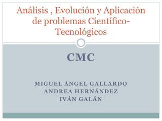 CMC 
MIGUEL ÁNGEL GALLARDO 
ANDREA HERNÁNDEZ 
IVÁN GALÁN 
Análisis , Evolución y Aplicación de problemas Científico- Tecnológicos  