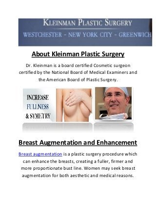 About Kleinman Plastic Surgery 
Dr. Kleinman is a board certified Cosmetic surgeon certified by the National Board of Medical Examiners and the American Board of Plastic Surgery. 
Breast Augmentation and Enhancement 
Breast augmentation is a plastic surgery procedure which can enhance the breasts, creating a fuller, firmer and more proportionate bust line. Women may seek breast augmentation for both aesthetic and medical reasons.  