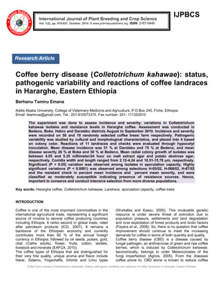 Coffee berry disease (Colletotrichum kahawae): Status, pathogenic variability and reactions of coffee landraces in Hararghe, Eastern Ethiopia 
IJPBCS 
Coffee berry disease (Colletotrichum kahawae): status, pathogenic variability and reactions of coffee landraces in Hararghe, Eastern Ethiopia Berhanu Tamiru Emana 
Addis Ababa University, College of Veterinary Medicine and Agriculture, P.O.Box 245, Fiche, Ethiopia 
Email: btamirue@gmail.com, Tel.: 251-910073375, Fax number: 251- 111352910 The experiment was done to assess incidence and severity; variations in Colletotrichum kahawae isolates and resistance levels in Hararghe coffee. Assessment was conducted in Bedeno, Boke, Habro and Darolebu districts August to September 2010. Incidence and severity were recorded on 50 and 10 randomly selected coffee trees/ farm respectively. Pathogenic variability was studied by cultural and morphological characteristics, and placed into 4 based on colony color. Reactions of 11 landraces and checks were evaluated through hypocotyl inoculation. Mean disease incidence was 51 % at Darolebu and 75 % at Bedeno, and mean disease severity 26 % at Boke and 50 % at Bedeno. Mean radial colony growth of isolates was between 4.05 and 5.35 millimeter/24 hour on malt extract agar and potato dextrose agar, respectively. Conidia width and length ranged from 2.12-4.24 and 10.51-15.78 μm, respectively. Significant (P < 0.05) variation was observed among isolates in sporulation capacity. Highly significant variations (P < 0.0001) was observed among selections H-05/02, H-568/02, H-87/02 and the resistant check in percent mean incidence and percent mean severity, and were classified as moderately susceptible indicating presence of resistance sources. Hence, important to conserve and conduct intensive selection from more diverse populations. Key words: Hararghe coffee, Colletotrichum kahawae, Landrace, sporulation capacity, coffee trees 
INTRODUCTION 
Coffee is one of the most important commodities in the international agricultural trade, representing a significant source of income to several coffee producing countries including Ethiopia. It ranks second in global trade, rated after petroleum products (ICO, 2007). It remains a backbone of the Ethiopian economy and currently contributes more than 60 % of the annual foreign currency in Ethiopia; followed by oil seeds, pulses, gold, chat (Catha edulis), flower, fruits, cotton, textiles, livestock and minerals (EAFCA, 2010). 
The coffee types of Ethiopia that are distinguished for their very fine quality, unique aroma and flavor include Harar, Sidamo, Yirgacheffe, Ghimbi and Limu types (Workafes and Kassu, 2000). This invaluable genetic resource is under severe threat of extinction due to population pressure, settlements and land degradation and over exploitation of forest products and biotic factors (Feyera et al., 2008). So, there is no question that coffee improvement should continue to meet the increasing demands for coffee in terms of both quantity and quality. 
Coffee berry disease (CBD) is a disease caused by fungal pathogen, an anthracnose of green and ripe coffee berries, which is induced by Colletotrichum kahawae, taxonomically, belongs to order Melanconiales of the fungi imperfection (Agrios, 2005). From the diseases coffee prone to, CBD alone is known to reduce coffee International Journal of Plant Breeding and Crop Science Vol. 1(2), pp. 018-027, October, 2014. © www.premierpublishers.org. ISSN: 2167-0449 
Research Article  