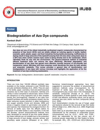 Biodegradation of Azo Dye compounds 
IRJBB 
Biodegradation of Azo Dye compounds Kamlesh Shah* *Department of Biotechnology, P.S.Science and H.D.Patel Arts College, S.V.Campus, Kadi, Gujarat. India Email: skrlipase@gmail.com Azo dyes are one of the oldest industrially synthesized organic compounds characterized by presence of Azo bond (-N=N-) and are widely utilized as coloring agents in textile, leather, cosmetic, paint, plastic, paper, and food industries During textile processing, inefficiencies in dyeing result in large amounts of the dyestuff (varying from 2% loss when using basic dyes to a 50% loss when certain reactive dyes used) is being directly lost to the wastewater, which ultimately finds its way into the environment. The physico-chemical method of industrial effluent treatment does not remove the dyes effectively. Microbial degradation and decolorization of azo dyes has gained more attention recently because of eco-friendly and inexpensive nature. Microbes and there enzymes could decolorize the dyes by both aerobic and anaerobic metabolis. This review provides a general idea of decolorization and biodegradation of azo dyes with various microbes and highlights the application of for the treatment of azo dye-containing wastewaters. Keyword: Azo dye, biodegradation, decolorization, dyestuff, wastewater, enzymes, microbes INTRODUCTION 
There are more than 100,000 different synthetic dyes available on the market, produced in over 700,000 tons annually worldwide (Adedayo et al., 2004). They are used in the textile, paper, cosmetics, food and pharmaceutical industries due to their ease of production, fastness and variety in colour compared to natural dyes. Some of them are dangerous to living organisms due to their possible toxicity and carcinogenicity. Disposal of azo dyes from dyestuff synthesis and textile processing industry into the water resources causes reduction in water transparency and oxygen solubility (Corso and Almeida, 2009) and shows a negative impact on germination and growth of plant species, that imbalances the ecological function. So removal of textile dyes from the effluent before its disposal in the water bodies is very important. In the last few decades, several physicochemical methods have been developed for removal of dye from textile effluent, but these methods are not suitable due to the production of large amounts of toxic sludge, aromatic amines, and secondary waste products (Alhassani et al., 2007). Numerous biotechnological approaches have been suggested to overcome the problem of physiochemical treatment methods using microorganisms for the treatment of textile dyes and industry effluent as microorganisms play crucial roles in the mineralization of xenobiotic compounds (Kurade et al., 2012). The biodegradation of textile dyestuff is used widely because of their cost effective, ecofriendly nature, and as well as produces less toxic and/or non-toxic compounds (Wang et al., 2008). Such bioremediation includes the use of fungal, yeast and bacterial cultures for the removal of dye from textile effluent (Stajic et al., 2006; Zhao et al., 2006; Waghmode et al., 2012a). 
Dyes make up an abundant class of organic compounds characterized by the presence of unsaturated groups (chromophores) such as –C=C–, –N=N– and –C≡N–, which are responsible for the dye colours, and of functional groups responsible for their fixation to fibres, for example, –NH2, –OH, –COOH and –SO3H (Molinari et International Research Journal of Biochemistry and Biotechnology Vol. 1(2), pp. 005-013, October, 2014. © www.premierpublishers.org, ISSN: 2167-0438x 
Review  