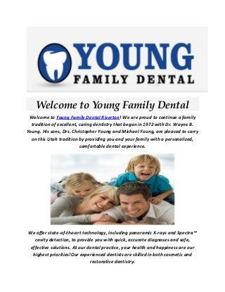 Welcome to Young Family Dental 
Welcome to Young Family Dental Riverton! We are proud to continue a family tradition of excellent, caring dentistry that began in 1972 with Dr. Wayne B. Young. His sons, Drs. Christopher Young and Michael Young, are pleased to carry on this Utah tradition by providing you and your family with a personalized, comfortable dental experience. 
We offer state-of-the-art technology, including panoramic X-rays and Spectra™ cavity detection, to provide you with quick, accurate diagnoses and safe, effective solutions. At our dental practice, your health and happiness are our highest priorities!Our experienced dentists are skilled in both cosmetic and restorative dentistry.  