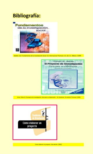 Bibliografía: 
Babbie, Earl. Fundamentos de la investigación Social. Ed. Internacional Thomson, S.A. de C.V., México. (1999) 
Arias, Fidias G. El proyecto de investigación. Guia para su elaboración. . Ed. Episteme. 3ra edición.Thomson (1999) 
Como elaborar un proyecto. 2da edición. (2002)  