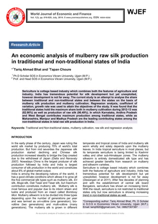 An economic analysis of mulberry raw silk production in traditional and non-traditional states of India
WJEF
An economic analysis of mulberry raw silk production
in traditional and non-traditional states of India
*1
Tariq Ahmad Bhat and 2
Tapan Choure
1
Ph.D Scholar SOS in Economics Vikram University, Ujjain (M.P.)
2
Prof. and Head SOS in Economics Vikram University, Ujjain (M.P.)
Sericulture is cottage based industry which combines both the features of agriculture and
industry. India has tremendous potential for silk development but yet unexploited,
however development is not far away. The current study is an attempt to analyse the share
between traditional and non-traditional states and between the states on the basis of
mulberry silk production and mulberry cultivation. Regression analysis, coefficient of
variation, growth rate was used to attain the objectives of the study. It was found that the
traditional states hold the maximum share both in mulberry cultivation during 2012-13 was
(82.90%) as well as production of raw silk (96.49%). In which Karnataka, Andhra Pradesh
and West Bengal contributes maximum production among traditional states, while as
Maharashtra, Manipur and Madhya Pradesh are the leading contributing states among the
non-traditional states in total raw silk production in India.
Keywords: Traditional and Non-traditional states, mulberry cultivation, raw silk and regression analysis
INTRODUCTION
In the early phase of the century, Japan was ruling the
world silk market by producing 70% of world’s total
production. But from mid seventies the Japanese silk
production started declining and Chinese silk
production increased steadily to bridge the Gap created
due to the withdrawal of Japan (Datta and Nanavaty
2007). Nowadays China is the largest producer of silk
production followed by India and India is largest
consumer of silk production in the world and constitutes
about 8% of global market output.
India is among the developing nations of the world, it
has a good climate conditions which allows it to grow all
the five commercial silk types such as mulberry silk, Eri
silk, Muga silk, Oak Tasar and Tasar silk, but maximum
contribution constitutes mulberry silk. Mulberry silk is
most famous and popular due to its inborn sheen and
lustre and produced from an insect called Bomboxy
Mori. Mulberry silkworm is to be divided into three types
depending upon the number of generations per year
and was termed as uni-voltine (one generation), bio-
voltine (two generations) and multi-voltine (many
generations). The mulberry silk is grown in different
temperate and tropical zones of India and mulberry silk
worm wholly and solely depends upon the mulberry
leaves. In India tropical sericulture in most places, but
its temperate sericulture is being limited to Kashmir
valley and other sub-Himalayan zones. The mulberry
silkworm is entirely domesticated silk type and has
achieved greater benefits from research on mulberry
and silkworm varieties. .
Sericulture is cottage based industry which combines
both the features of agriculture and industry. India has
tremendous potential for silk development but yet
unexploited, however development is not far away
(Dewangan et al 2011). After few decades of planning
and with the establishment of central silk board
Bangalore, sericulture has shown an increasing trend.
With the result, sericulture is not restricted to traditional
states only but now sericulture is showing increasing
trend in non-traditional states as well.
*Corresponding author: Tariq Ahmad Bhat, Ph. D Scholar
in S.O.S in Economics Vikram University, Ujjain (M.P.).
Email: tariq0920@gmail.com, Tel.: 08827307387
World Journal of Economic and Finance
Vol. 1(3), pp. 016-020, July, 2014. © www.premierpublishers.org, ISSN: xxxx-xxxx x
Research Article
 