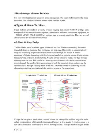 5.Disadvantages of steam Turbines: 
For slow speed application reduction gears are required. The steam turbine cannot be made 
reversible. The efficiency of small simple steam turbines is poor. 
6.Types of Steam Turbines: 
Steam turbines are made in a variety of sizes ranging from small <0.75 kW (<1 hp) units 
(rare) used as mechanical drives for pumps, compressors and other shaft driven equipment, to 
1 500 000 kW (1.5 GW; 2 000 000 hp) turbines used to generate electricity. There are several 
classifications for modern steam turbines. 
6.1.Blade & Stage Design 
Turbine blades are of two basic types, blades and nozzles. Blades move entirely due to the 
impact of steam on them and their profiles do not converge. This results in a steam velocity 
drop and essentially no pressure drop as steam moves through the blades. A turbine 
composed of blades alternating with fixed nozzles is called an impulse turbine, Curtis turbine, 
Rateau turbine, or Brown-Curtis turbine. Nozzles appear similar to blades, but their profiles 
converge near the exit. This results in a steam pressure drop and velocity increase as steam 
moves through the nozzles. Nozzles move due to both the impact of steam on them and the 
reaction due to the high-velocity steam at the exit. A turbine composed of moving nozzles 
alternating with fixed nozzles is called a reaction turbine or Parsons turbine. 
Except for low-power applications, turbine blades are arranged in multiple stages in series, 
called compounding, which greatly improves efficiency at low speeds. A reaction stage is a 
row of fixed nozzles followed by a row of moving nozzles. Multiple reaction stages divide 
6 | P a g e 
 
