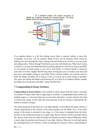 If an impulse turbine is a bit like kicking soccer balls, a reaction turbine is more like 
swimming—in reverse. Let me explain! Think of how you do freestyle (front crawl) by 
hauling your arms through the water, starting with each hand as far in front as you can reach 
and ending with a "follow through" that throws your arm well behind you. What you're trying 
to achieve is to keep your hand and forearm pushing against the water for as long as possible, 
so you transfer as much energy as you can in each stroke. A reaction turbine is using the 
same idea in reverse: imagine fast-flowing water moving past you so it makes your arms and 
legs move and supplies energy to your body! With a reaction turbine, you want the water to 
touch the blades smoothly, for as long as it can, so it gives up as much energy as possible. 
The water isn't hitting the blades and bouncing off, as it does in an impulse turbine: instead, 
the blades are moving more smoothly, "going with the flow." 
7. Compounding in Steam Turbines: 
Compounding of steam turbines is the method in which energy from the steam is extracted 
in a number of stages rather than a single stage in a turbine. A compounded steam turbine has 
multiple stages i.e. it has more than one set of nozzles and rotors, in series, keyed to the shaft 
or fixed to the casing, so that either the steam pressure or the jet velocity is absorbed by the 
turbine in number of stages. 
The steam produced in the boiler has very high enthalpy. In all turbines the blade velocity is 
directly proportional to the velocity of the steam passing over the blade. Now, if the entire 
energy of the steam is extracted in one stage, i.e. if the steam is expanded from the boiler 
pressure to the condenser pressure in a single stage, then its velocity will be very high. Hence 
the velocity of the rotor (to which the blades are keyed) can reach to about 30,000 rpm, which 
is pretty high for practical uses because of very high vibration. Moreover at such high speeds 
the centrifugal forces are immense, which can damage the structure. Hence, compounding is 
8 | P a g e 
 