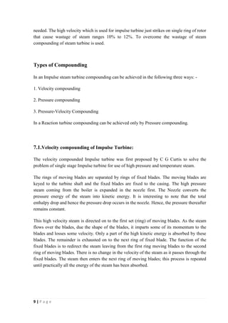 needed. The high velocity which is used for impulse turbine just strikes on single ring of rotor 
that cause wastage of steam ranges 10% to 12%. To overcome the wastage of steam 
compounding of steam turbine is used. 
Types of Compounding 
In an Impulse steam turbine compounding can be achieved in the following three ways: - 
1. Velocity compounding 
2. Pressure compounding 
3. Pressure-Velocity Compounding 
In a Reaction turbine compounding can be achieved only by Pressure compounding. 
7.1.Velocity compounding of Impulse Turbine: 
The velocity compounded Impulse turbine was first proposed by C G Curtis to solve the 
problem of single stage Impulse turbine for use of high pressure and temperature steam. 
The rings of moving blades are separated by rings of fixed blades. The moving blades are 
keyed to the turbine shaft and the fixed blades are fixed to the casing. The high pressure 
steam coming from the boiler is expanded in the nozzle first. The Nozzle converts the 
pressure energy of the steam into kinetic energy. It is interesting to note that the total 
enthalpy drop and hence the pressure drop occurs in the nozzle. Hence, the pressure thereafter 
remains constant. 
This high velocity steam is directed on to the first set (ring) of moving blades. As the steam 
flows over the blades, due the shape of the blades, it imparts some of its momentum to the 
blades and losses some velocity. Only a part of the high kinetic energy is absorbed by these 
blades. The remainder is exhausted on to the next ring of fixed blade. The function of the 
fixed blades is to redirect the steam leaving from the first ring moving blades to the second 
ring of moving blades. There is no change in the velocity of the steam as it passes through the 
fixed blades. The steam then enters the next ring of moving blades; this process is repeated 
until practically all the energy of the steam has been absorbed. 
9 | P a g e 
 